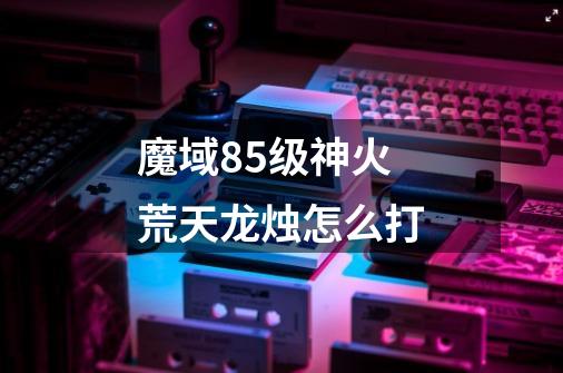 魔域85级神火荒天龙烛怎么打-第1张-游戏信息-龙启网
