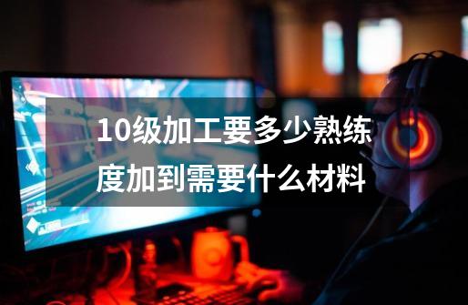 10级加工要多少熟练度加到需要什么材料-第1张-游戏信息-龙启网