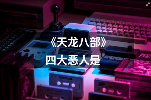 《天龙八部》四大恶人是-第1张-游戏信息-龙启网