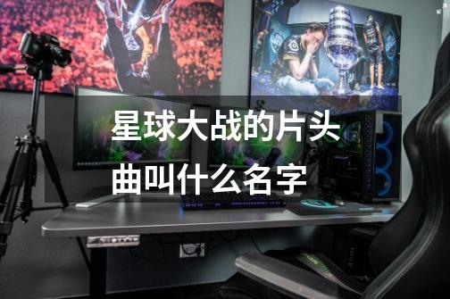 星球大战的片头曲叫什么名字-第1张-游戏信息-龙启网