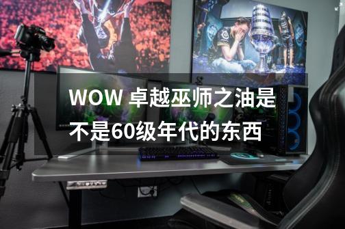 WOW 卓越巫师之油是不是60级年代的东西-第1张-游戏信息-龙启网
