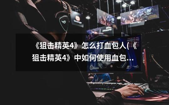 《狙击精英4》怎么打血包人(《狙击精英4》中如何使用血包复苏队友-第1张-游戏信息-龙启网