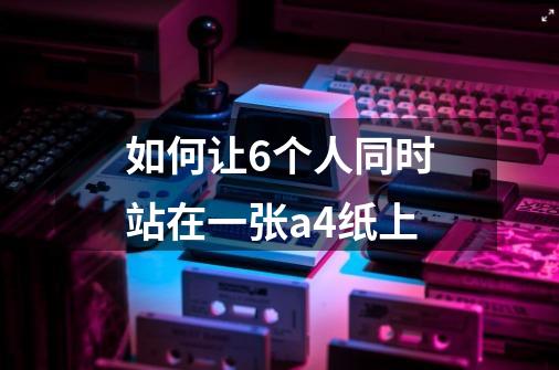 如何让6个人同时站在一张a4纸上-第1张-游戏信息-龙启网