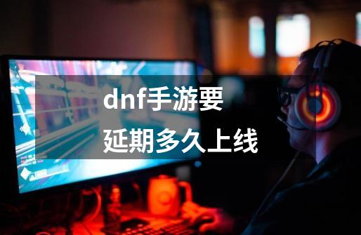dnf手游要延期多久上线-第1张-游戏信息-龙启网
