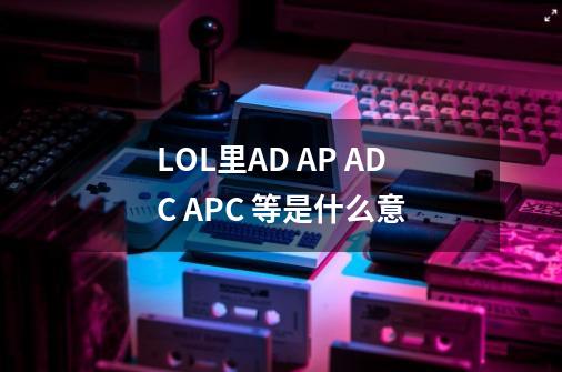 LOL里AD AP ADC APC 等是什么意-第1张-游戏信息-龙启网