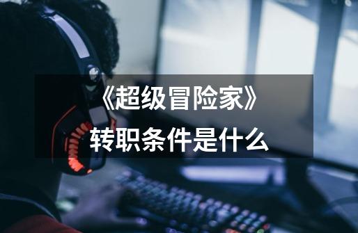 《超级冒险家》转职条件是什么-第1张-游戏信息-龙启网