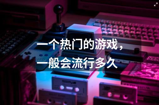 一个热门的游戏,一般会流行多久-第1张-游戏信息-龙启网