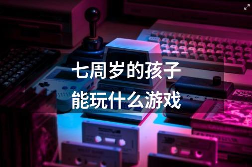 七周岁的孩子能玩什么游戏-第1张-游戏信息-龙启网