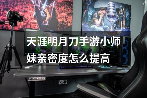 天涯明月刀手游小师妹亲密度怎么提高-第1张-游戏信息-龙启网