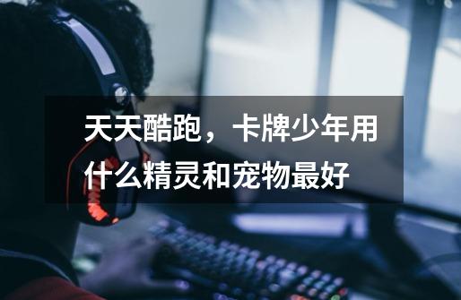 天天酷跑，卡牌少年用什么精灵和宠物最好-第1张-游戏信息-龙启网