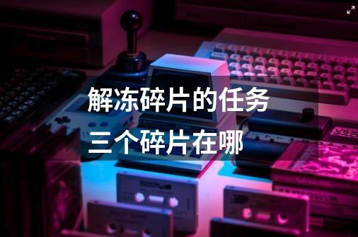 解冻碎片的任务三个碎片在哪-第1张-游戏信息-龙启网