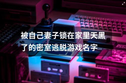 被自己妻子锁在家里天黑了的密室逃脱游戏名字-第1张-游戏信息-龙启网