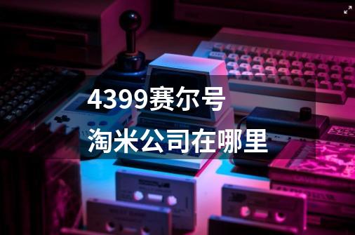 4399赛尔号淘米公司在哪里-第1张-游戏信息-龙启网