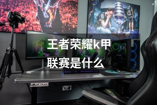 王者荣耀k甲联赛是什么-第1张-游戏信息-龙启网