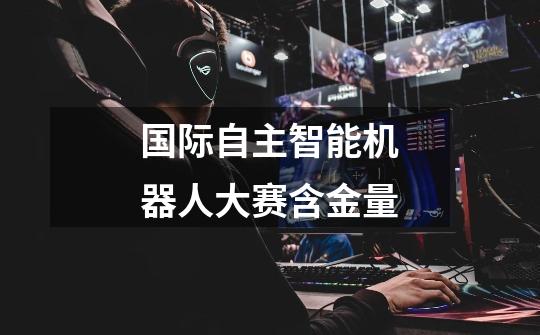 国际自主智能机器人大赛含金量-第1张-游戏信息-龙启网