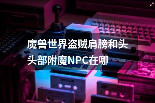魔兽世界盗贼肩膀和头头部附魔NPC在哪-第1张-游戏信息-龙启网