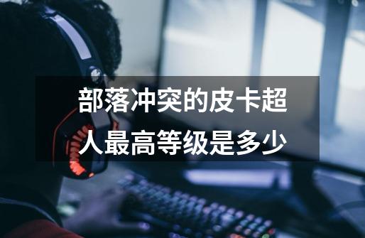 部落冲突的皮卡超人最高等级是多少-第1张-游戏信息-龙启网