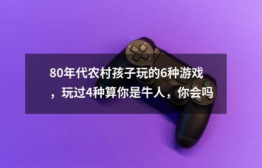 80年代农村孩子玩的6种游戏,玩过4种算你是牛人,你会吗-第1张-游戏信息-龙启网