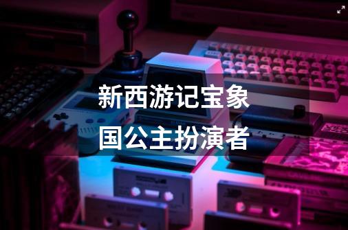 新西游记宝象国公主扮演者-第1张-游戏信息-龙启网