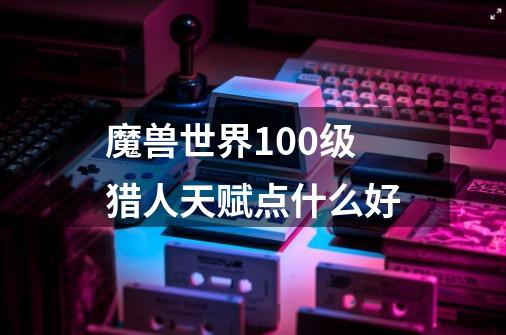 魔兽世界100级猎人天赋点什么好-第1张-游戏信息-龙启网