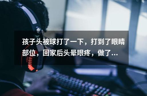 孩子头被球打了一下,打到了眼睛部位,回家后头晕眼疼,做了ct ,看了眼科大夫说没事,结果回家更严重了,_打击感强-第1张-游戏信息-龙启网
