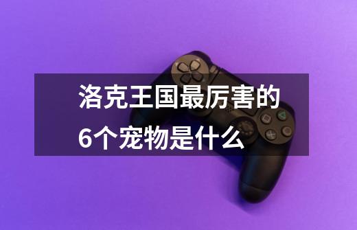 洛克王国最厉害的6个宠物是什么-第1张-游戏信息-龙启网