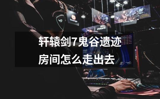 轩辕剑7鬼谷遗迹房间怎么走出去-第1张-游戏信息-龙启网