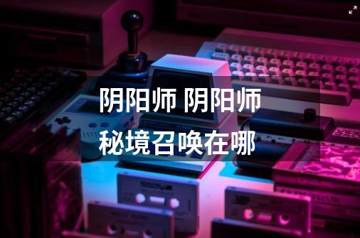 阴阳师 阴阳师秘境召唤在哪-第1张-游戏信息-龙启网