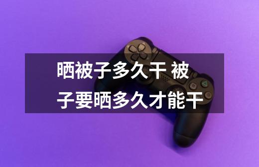晒被子多久干 被子要晒多久才能干-第1张-游戏信息-龙启网