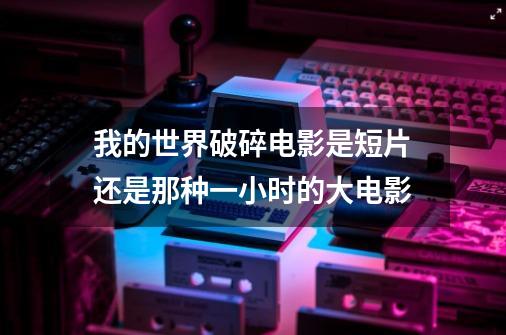 我的世界破碎电影是短片还是那种一小时的大电影-第1张-游戏信息-龙启网