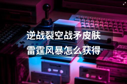 逆战裂空战矛皮肤雷霆风暴怎么获得-第1张-游戏信息-龙启网
