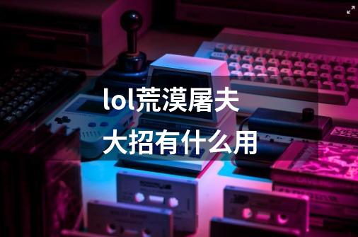 lol荒漠屠夫大招有什么用-第1张-游戏信息-龙启网