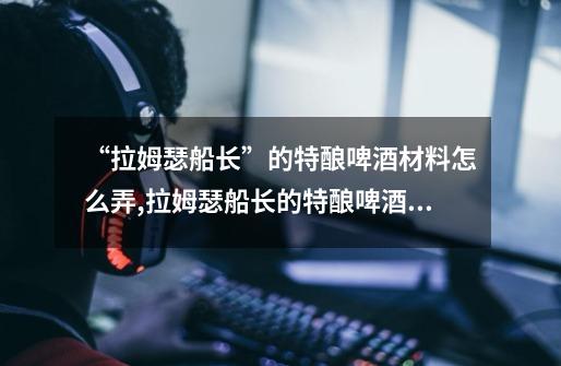 “拉姆瑟船长”的特酿啤酒材料怎么弄?,拉姆瑟船长的特酿啤酒成就-第1张-游戏信息-龙启网