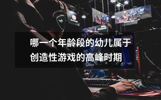 哪一个年龄段的幼儿属于创造性游戏的高峰时期-第1张-游戏信息-龙启网