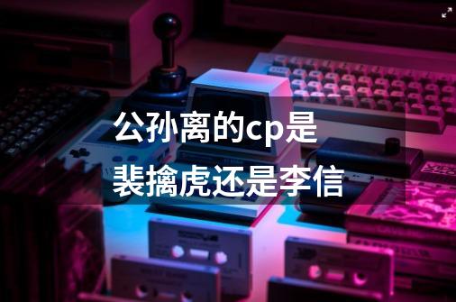 公孙离的cp是裴擒虎还是李信-第1张-游戏信息-龙启网