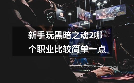 新手玩黑暗之魂2哪个职业比较简单一点-第1张-游戏信息-龙启网