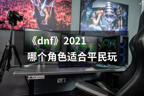 《dnf》2021哪个角色适合平民玩-第1张-游戏信息-龙启网