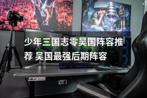 少年三国志零吴国阵容推荐 吴国最强后期阵容-第1张-游戏信息-龙启网