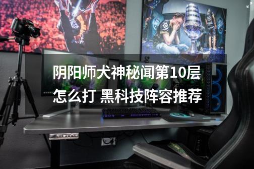 阴阳师犬神秘闻第10层怎么打 黑科技阵容推荐-第1张-游戏信息-龙启网