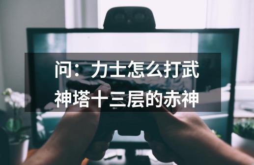 问:力士怎么打武神塔十三层的赤神-第1张-游戏信息-龙启网