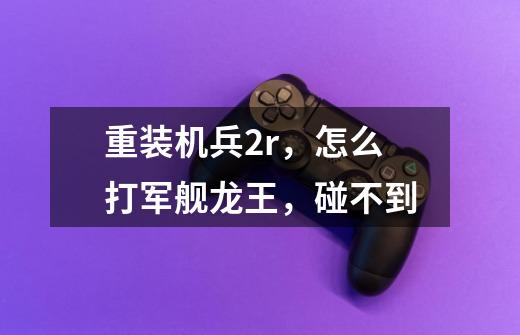 重装机兵2r,怎么打军舰龙王,碰不到-第1张-游戏信息-龙启网