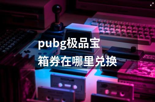 pubg极品宝箱券在哪里兑换-第1张-游戏信息-龙启网