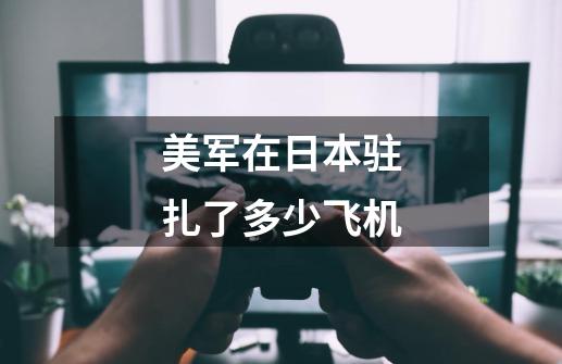 美军在日本驻扎了多少飞机-第1张-游戏信息-龙启网