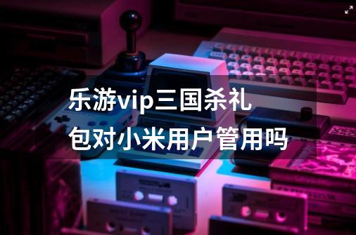 乐游vip三国杀礼包对小米用户管用吗-第1张-游戏信息-龙启网