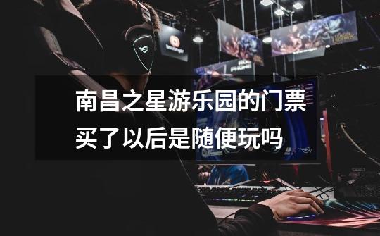 南昌之星游乐园的门票买了以后是随便玩吗-第1张-游戏信息-龙启网