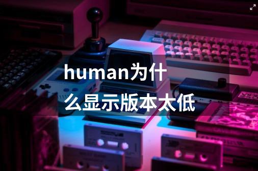 human为什么显示版本太低-第1张-游戏信息-龙启网