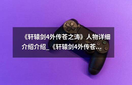《轩辕剑4外传苍之涛》人物详细介绍介绍_《轩辕剑4外传苍之涛》人物详细介绍是什么-第1张-游戏信息-龙启网
