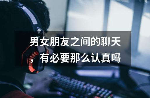 男女朋友之间的聊天,有必要那么认真吗-第1张-游戏信息-龙启网