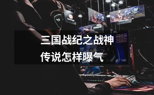 三国战纪之战神传说怎样曝气-第1张-游戏信息-龙启网