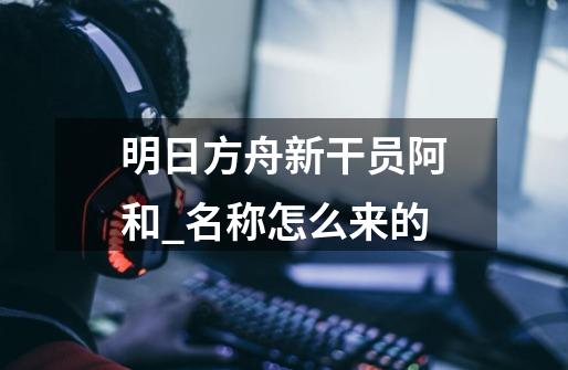 明日方舟新干员阿和_名称怎么来的-第1张-游戏信息-龙启网